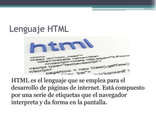 Lenguaje HTML
HTML es el lenguaje que se emplea para el
desarrollo de páginas de internet. Está compuesto
por una seríe de etiquetas que el navegador
interpreta y da forma en la pantalla.
 
