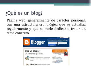 ¿Qué es un blog?
Página web, generalmente de carácter personal,
con una estructura cronológica que se actualiza
regularmente y que se suele dedicar a tratar un
tema concreto.
 