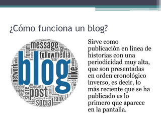 ¿Cómo funciona un blog?
Sirve como
publicación en línea de
historias con una
periodicidad muy alta,
que son presentadas
en orden cronológico
inverso, es decir, lo
más reciente que se ha
publicado es lo
primero que aparece
en la pantalla.
 