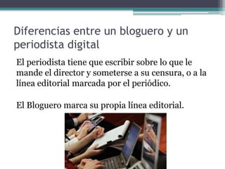 Diferencias entre un bloguero y un
periodista digital
El periodista tiene que escribir sobre lo que le
mande el director y someterse a su censura, o a la
línea editorial marcada por el periódico.
El Bloguero marca su propia línea editorial.
 