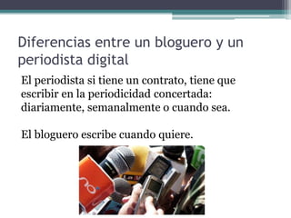 Diferencias entre un bloguero y un
periodista digital
El periodista si tiene un contrato, tiene que
escribir en la periodicidad concertada:
diariamente, semanalmente o cuando sea.
El bloguero escribe cuando quiere.
 