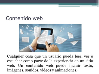 Contenido web
Cualquier cosa que un usuario pueda leer, ver o
escuchar como parte de la experiencia en un sitio
web. Un contenido web puede incluir texto,
imágenes, sonidos, videos y animaciones.
 