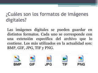 ¿Cuáles son los formatos de imágenes
digitales?
Las imágenes digitales se pueden guardar en
distintos formatos. Cada uno se corresponde con
una extensión específica del archivo que lo
contiene. Los más utilizados en la actualidad son:
BMP, GIF, JPG, TIF y PNG.
 