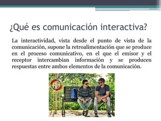 ¿Qué es comunicación interactiva?
La interactividad, vista desde el punto de vista de la
comunicación, supone la retroalimentación que se produce
en el proceso comunicativo, en el que el emisor y el
receptor intercambian información y se producen
respuestas entre ambos elementos de la comunicación.
 