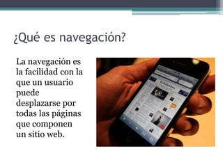 ¿Qué es navegación?
La navegación es
la facilidad con la
que un usuario
puede
desplazarse por
todas las páginas
que componen
un sitio web.
 