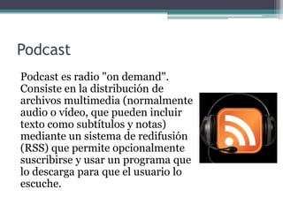Podcast
Podcast es radio "on demand".
Consiste en la distribución de
archivos multimedia (normalmente
audio o vídeo, que pueden incluir
texto como subtítulos y notas)
mediante un sistema de redifusión
(RSS) que permite opcionalmente
suscribirse y usar un programa que
lo descarga para que el usuario lo
escuche.
 