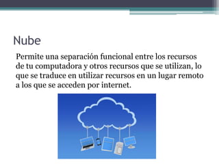 Nube
Permite una separación funcional entre los recursos
de tu computadora y otros recursos que se utilizan, lo
que se traduce en utilizar recursos en un lugar remoto
a los que se acceden por internet.
 