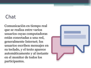 Chat
Comunicación en tiempo real
que se realiza entre varios
usuarios cuyas computadoras
están conectadas a una red,
generalmente Internet; los
usuarios escriben mensajes en
su teclado, y el texto aparece
automáticamente y al instante
en el monitor de todos los
participantes.
 