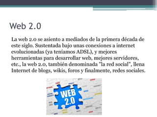 Web 2.0
La web 2.0 se asiento a mediados de la primera década de
este siglo. Sustentada bajo unas conexiones a internet
evolucionadas (ya teníamos ADSL), y mejores
herramientas para desarrollar web, mejores servidores,
etc., la web 2.0, también denominada "la red social", llena
Internet de blogs, wikis, foros y finalmente, redes sociales.
 