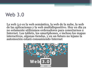 Web 3.0
La web 3.0 es la web semántica, la web de la nube, la web
de las aplicaciones y la web multidispositivo. Hoy en día ya
no solamente utilizamos ordenadores para conectarnos a
Internet. Los tablets, los smartphones, e incluso los mapas
interactivos, algunas tiendas, y en un futuro no lejano la
automoción estará consumiendo Internet
 
