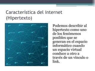 Característica del internet
(Hipertexto)
Podemos describir al
hipertexto como uno
de los fenómenos
posibles que se
generan en el espacio
informático cuando
un espacio virtual
conduce a otro a
través de un vínculo o
link.
 