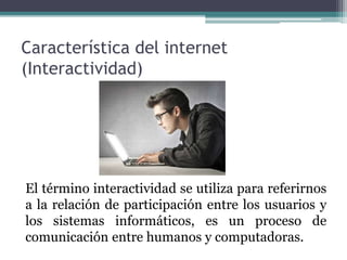 Característica del internet
(Interactividad)
El término interactividad se utiliza para referirnos
a la relación de participación entre los usuarios y
los sistemas informáticos, es un proceso de
comunicación entre humanos y computadoras.
 