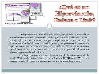Un hipervínculo (también llamado enlace, link, vínculo, o hiperenlace)
es un elemento de un documento electrónico que hace referencia a otro recurso,
por ejemplo, otro documento o un punto específico del mismo o de otro
documento. Combinado con una red de datos y un protocolo de acceso, un
hipervínculo permite acceder al recurso referenciado en diferentes formas, como
visitarlo con un agente de navegación, mostrarlo como parte del documento
referenciado o guardarlo localmente.
Los hipervínculos son parte fundamental de la arquitectura de la
World Wide Web, pero el concepto no se limita al HTML o a la Web. Casi
cualquier medio electrónico puede emplear alguna forma de hiperenlace.

 