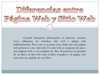 Cuando buscamos información en Internet, muchas
veces utilizamos los términos sitio web y página web
indistintamente. Pero esto es un gran error, dado que una página
web pertenece a un sitio web. Un sitio web se compone de una o
más páginas web, es un conjunto de ellas. Si ponemos el ejemplo
de un libro, el sitio web sería el libro completo y la página web
sería sólo un capítulo de este libro.

 