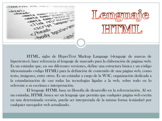 HTML, siglas de HyperText Markup Language («lenguaje de marcas de
hipertexto»), hace referencia al lenguaje de marcado para la elaboración de páginas web.
Es un estándar que, en sus diferentes versiones, define una estructura básica y un código
(denominado código HTML) para la definición de contenido de una página web, como
texto, imágenes, entre otros. Es un estándar a cargo de la W3C, organización dedicada a
la estandarización de casi todas las tecnologías ligadas a la web, sobre todo en lo
referente a su escritura e interpretación.
El lenguaje HTML basa su filosofía de desarrollo en la referenciación. Al ser
un estándar, HTML busca ser un lenguaje que permita que cualquier página web escrita
en una determinada versión, pueda ser interpretada de la misma forma (estándar) por
cualquier navegador web actualizado.

 