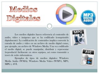 Los medios digitales hacen referencia al contenido de
audio, vídeo e imágenes que se ha codificado (comprimido
digitalmente). La codificación de contenidos implica convertir la
entrada de audio y vídeo en un archivo de medio digital como,
por ejemplo, un archivo de Windows Media. Una vez codificado
el medio digital, se puede manipular, distribuir y representar
(reproducir) fácilmente en otros equipos, así como transmitir a
través de redes informáticas.
Ejemplos de tipos de medios digitales: Windows
Media Audio (WMA), Windows Media Video (WMV), MP3,
MPG y AVI.

 
