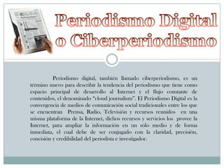 Periodismo digital, también llamado ciberperiodismo, es un
término nuevo para describir la tendencia del periodismo que tiene como
espacio principal de desarrollo al Internet y el flujo constante de
contenidos, el denominado “cloud journalism”. El Periodismo Digital es la
convergencia de medios de comunicación social tradicionales entre los que
se encuentran Prensa, Radio, Televisión y recursos reunidos en una
misma plataforma de la Internet, dichos recursos y servicios los provee la
Internet, para ampliar la información en un sólo medio y de forma
inmediata, el cual debe de ser conjugado con la claridad, precisión,
concisión y credibilidad del periodista e investigador.

 