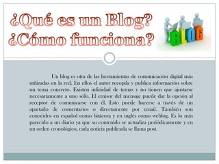 Un blog es otra de las herramientas de comunicación digital más
utilizadas en la red. En ellos el autor recopila y publica información sobre
un tema concreto. Existen infinidad de temas y no tienen que ajustarse
necesariamente a uno sólo. El emisor del mensaje puede dar la opción al
receptor de comunicarse con él. Esto puede hacerse a través de un
apartado de comentarios o directamente por email. También son
conocidos en español como bitácora y en inglés como weblog. Es lo más
parecido a un diario ya que su contenido se actualiza periódicamente y en
un orden cronológico, cada noticia publicada se llama post.

 