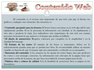 El contenido es el recurso más importante de una web, más que el diseño, los
gráficos o cualquier otro elemento. Su estructura es:
• Contenido apropiado para tus lectores: El lector busca encontrar en tu web algo útil lo más
rápidamente posible. Si no le presentas la información con claridad, se irá rápidamente a
otro sitio y perderás la visita. Los indicadores más importantes de una web son cuantas
personas encuentran lo que quieren y el tiempo que tardan en hallarlo.
• El diseño de autoservicio: Requiere enfocarse por completo en la simplicidad y en la
claridad del mensaje.
• El formato de los textos: El tamaño de las letras es importante, deben ser lo
suficientemente grandes para que se puedan leer bien. Es recomendable utilizar un tamaño
variable en función de que el usuario opte por aumentarlo o reducirlo en su navegador.
• Estructura del contenido: A los usuarios no les gustan los textos largos sino que prefieren
los cortos y con mensajes concretos. La información más relevante de la página tiene que
presentarse arriba de la misma, sin que haya necesidad de avanzar página para leerla.
• Palabras clave y enlaces de calidad: Con la finalidad de posicionar bien tu página en los
buscadores.

 