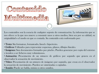 Los contenidos son la esencia de cualquier soporte de comunicación. La información que se
nos ofrece es la que nos mueve a consumir unos u otros medios, bien sea por su calidad, su
originalidad o el modo en que es contada. Su contenido está conformado por:
• Texto: Sin formatear, formateado, lineal e hipertexto.
• Gráficos: Utilizados para representar esquemas, planos, dibujos lineales.
• Imágenes: Son documentos formados por píxeles. Pueden generarse por copia del entorno
y tienden a ser ficheros muy voluminosos.
• Animación: Presentación de un número de gráficos por segundo que genera en el
observador la sensación de movimiento.
• Vídeo: Presentación de un número de imágenes por segundo, que crean en el observador
la sensación de movimiento. Pueden ser sintetizadas o captadas.
• Sonido: Puede ser habla, música u otros sonidos.

 