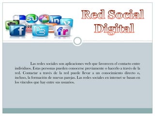 Las redes sociales son aplicaciones web que favorecen el contacto entre
individuos. Estas personas pueden conocerse previamente o hacerlo a través de la
red. Contactar a través de la red puede llevar a un conocimiento directo o,
incluso, la formación de nuevas parejas. Las redes sociales en internet se basan en
los vínculos que hay entre sus usuarios.

 