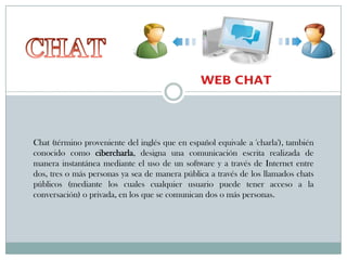 Chat (término proveniente del inglés que en español equivale a 'charla'), también
conocido como cibercharla, designa una comunicación escrita realizada de
manera instantánea mediante el uso de un software y a través de Internet entre
dos, tres o más personas ya sea de manera pública a través de los llamados chats
públicos (mediante los cuales cualquier usuario puede tener acceso a la
conversación) o privada, en los que se comunican dos o más personas.

 