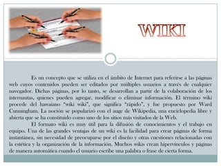 Es un concepto que se utiliza en el ámbito de Internet para referirse a las páginas
web cuyos contenidos pueden ser editados por múltiples usuarios a través de cualquier
navegador. Dichas páginas, por lo tanto, se desarrollan a partir de la colaboración de los
internautas, quienes pueden agregar, modificar o eliminar información. El término wiki
procede del hawaiano “wiki wiki”, que significa “rápido”, y fue propuesto por Ward
Cunningham. La noción se popularizó con el auge de Wikipedia, una enciclopedia libre y
abierta que se ha constituido como uno de los sitios más visitados de la Web.
El formato wiki es muy útil para la difusión de conocimientos y el trabajo en
equipo. Una de las grandes ventajas de un wiki es la facilidad para crear páginas de forma
instantánea, sin necesidad de preocuparse por el diseño y otras cuestiones relacionadas con
la estética y la organización de la información. Muchos wikis crean hipervínculos y páginas
de manera automática cuando el usuario escribe una palabra o frase de cierta forma.

 