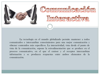La tecnología en el mundo globalizado permite mantener a todos
comunicados e intercambiar conocimientos para una mejor comunicación y
obtener contenidos más específicos. La interactividad, vista desde el punto de
vista de la comunicación, supone la retroalimentación que se produce en el
proceso comunicativo, en el que el emisor y el receptor intercambian
información y se producen respuestas entre ambos elementos de la
comunicación.

 