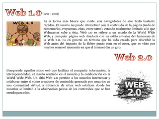(1991 – 2003)

el

Es la forma más básica que existe, con navegadores de sólo texto bastante
rápidos. El usuario no puede interactuar con el contenido de la página (nada de
comentarios, respuestas, citas, entre otros), estando totalmente limitado a lo que
Webmaster sube a ésta. Web 1.0 se refiere a un estado de la World Wide
Web, y cualquier página web diseñada con un estilo anterior del fenómeno de
la Web 2.0. Es en general un término que ha sido creado para describir la
Web antes del impacto de la fiebre punto com en el 2001, que es visto por
muchos como el momento en que el internet dio un giro.

Comprende aquellos sitios web que facilitan el compartir información, la
interoperabilidad, el diseño centrado en el usuario y la colaboración en la
World Wide Web. Un sitio Web 2.0 permite a los usuarios interactuar y
colaborar entre sí como creadores de contenido generado por usuarios en
una comunidad virtual, a diferencia de sitios web estáticos donde los
usuarios se limitan a la observación pasiva de los contenidos que se han
creado para ellos.

 