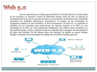 Es una expresión que se utiliza para describir la evolución del uso y la interacción
de las personas en internet a través de diferentes formas entre los que se incluyen la
transformación de la red en una base de datos, un movimiento social hacia crear contenidos
accesibles por múltiples aplicaciones non-browser, el empuje de las tecnologías de
inteligencia artificial, la web semántica, la Web Geoespacial o la Web 3D. La expresión es
utilizada por los mercados para promocionar las mejoras respecto a la Web 2.0. Las
tecnologías de la Web 3.0, como programas inteligentes, que utilizan datos semánticos, se
han implementado y usado a pequeña escala en compañías para conseguir una manipulación
de datos más eficiente. En los últimos años, sin embargo, ha habido un mayor enfoque
dirigido a trasladar estas tecnologías de inteligencia semántica al público general.

 