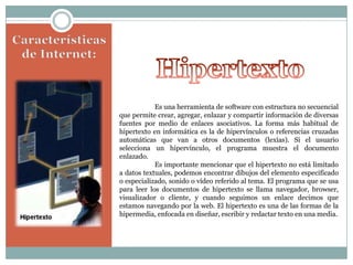 Es una herramienta de software con estructura no secuencial
que permite crear, agregar, enlazar y compartir información de diversas
fuentes por medio de enlaces asociativos. La forma más habitual de
hipertexto en informática es la de hipervínculos o referencias cruzadas
automáticas que van a otros documentos (lexías). Si el usuario
selecciona un hipervínculo, el programa muestra el documento
enlazado.
Es importante mencionar que el hipertexto no está limitado
a datos textuales, podemos encontrar dibujos del elemento especificado
o especializado, sonido o vídeo referido al tema. El programa que se usa
para leer los documentos de hipertexto se llama navegador, browser,
visualizador o cliente, y cuando seguimos un enlace decimos que
estamos navegando por la web. El hipertexto es una de las formas de la
hipermedia, enfocada en diseñar, escribir y redactar texto en una media.

 