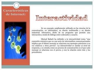Es un concepto ampliamente utilizado en las ciencias de la
comunicación, en informática, en diseño multimedia y en diseño
industrial. Interactivo, dicho de un programa que permite una
interacción a modo de diálogo entre ordenador y usuario.
Sheizaf Rafaeli ha definido a la interactividad como "una
expresión extensiva que en una serie de intercambios comunicacionales
implica que el último mensaje se relaciona con mensajes anteriores a su
vez relativos a otros previos". La interactividad es similar al nivel de
respuesta, y se estudia como un proceso de comunicación en el que cada
mensaje se relaciona con el previo, y con la relación entre éste y los
precedentes.

 