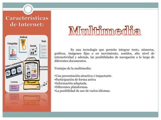 Es una tecnología que permite integrar texto, números,
gráficos, imágenes fijas o en movimiento, sonidos, alto nivel de
interactividad y además, las posibilidades de navegación a lo largo de
diferentes documentos.
Ventajas de la multimedia:
•Una presentación atractiva e impactante.
•Participación de forma activa
•Información adaptada.
•Diferentes plataformas.
•La posibilidad de uso de varios idiomas.

 
