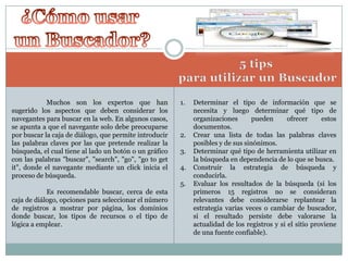 Muchos son los expertos que han
sugerido los aspectos que deben considerar los
navegantes para buscar en la web. En algunos casos,
se apunta a que el navegante solo debe preocuparse
por buscar la caja de diálogo, que permite introducir
las palabras claves por las que pretende realizar la
búsqueda, el cual tiene al lado un botón o un gráfico
con las palabras "buscar", "search", "go", "go to get
it", donde el navegante mediante un click inicia el
proceso de búsqueda.

1.

2.
3.
4.
5.

Es recomendable buscar, cerca de esta
caja de diálogo, opciones para seleccionar el número
de registros a mostrar por página, los dominios
donde buscar, los tipos de recursos o el tipo de
lógica a emplear.

Determinar el tipo de información que se
necesita y luego determinar qué tipo de
organizaciones
pueden
ofrecer
estos
documentos.
Crear una lista de todas las palabras claves
posibles y de sus sinónimos.
Determinar qué tipo de herramienta utilizar en
la búsqueda en dependencia de lo que se busca.
Construir la estrategia de búsqueda y
conducirla.
Evaluar los resultados de la búsqueda (si los
primeros 15 registros no se consideran
relevantes debe considerarse replantear la
estrategia varias veces o cambiar de buscador,
si el resultado persiste debe valorarse la
actualidad de los registros y si el sitio proviene
de una fuente confiable).

 
