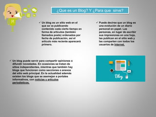 ¿Que es un Blog? Y ¿Para que sirve?
 Un blog es un sitio web en el
que se va publicando
contenido cada cierto tiempo en
forma de artículos (también
llamados posts) ordenados por
fecha de publicación, así el
artículo más reciente aparecerá
primero.
 Puede decirse que un blog es
una evolución de un diario
personal en papel. Las
personas, en lugar de escribir
sus impresiones en una hoja,
las publican en el sitio web y
las comparten con todos los
usuarios de Internet.
 Un blog puede servir para compartir opiniones o
difundir novedades. En ocasiones se tratan de
sitios independientes, mientras que también hay
blogs que funcionan como secciones o anexos
del sitio web principal. En la actualidad además
existen los blogs que se asemejan a portales
informativos, con noticias y artículos
periodísticos.
 