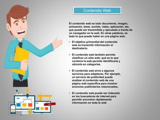 Contenido Web
El contenido web es todo documento, imagen,
animación, texto, sonido, video, aplicación, etc.
que puede ser transmitido y ejecutado a través de
un navegador en la web. En otras palabras, es
todo lo que puede haber en una página web.
• El objetivo primordial del contenido
web es transmitir información al
destinatario.
• El contenido web también permite
clasificar un sitio web: qué es lo que
contiene la web permite identificarla y
ubicarla en categorías.
• El contenido web sirve a algunos
servicios para adaptarse. Por ejemplo,
un servicio de publicidad puede
analizar el contenido web de una
página web específica para mostrar
anuncios publicitarios relacionados.
• El contenido web puede ser indexado
en los buscadores de internet para
permitir encontrar rápidamente
información en toda la web
 