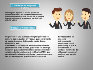 Formatos de imágenes
digitales
Las imagénes digitales se pueden guardar en
distintos formatos. Cada uno se corresponde con
una extensión específica del archivo que lo contiene.
Los más utilizados en la actualidad son: BMP, GIF,
JPG, TIF y PNG.
Podcast y VideoPodcast
Un podcast es una publicación digital periódica en
serie, ya sea en audio o en video, y que normalmente
se puede descargar de Internet a través de una
sindicación web.
Consiste en la distribución de archivos multimedia
(normalmente audio o vídeo que suelen ser de larga
duración, que pueden incluir texto como subtítulos y
notas) mediante un sistema de redifusión (RSS) que
permite opcionalmente suscribirse y usar un programa
que lo descarga para que el usuario lo escuche.
El videocast es un
concepto
estrechamente
relacionado con el
podcasting, lo que le
diferencia es el
carácter multimedia del
videocast respecto al
podcast (que es sólo
audio).
 