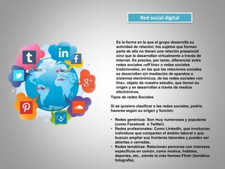 Red social digital
Es la forma en la que el grupo desarrolla su
actividad de relación; los sujetos que forman
parte de ella no tienen una relación presencial
sino que la desarrollan virtualmente a través de
Internet. Es preciso, por tanto, diferenciar entre
redes sociales «off line» o redes sociales
tradicionales, en las que las relaciones sociales
se desarrollan sin mediación de aparatos o
sistemas electrónicos, de las redes sociales «on
line», objeto de nuestro estudio, que tienen su
origen y se desarrollan a través de medios
electrónicos.
Tipos de redes Sociales
Si se quisiera clasificar a las redes sociales, podría
hacerse según su origen y función:
• Redes genéricas: Son muy numerosas y populares
(como Facebook o Twitter).
• Redes profesionales: Como LinkedIn, que involucran
individuos que comparten el ámbito laboral o que
buscan ampliar sus fronteras laborales y pueden ser
abiertas o cerradas.
• Redes temáticas: Relacionan personas con intereses
específicos en común, como música, hobbies,
deportes, etc., siendo la más famosa Flickr (temática:
fotografía).
 