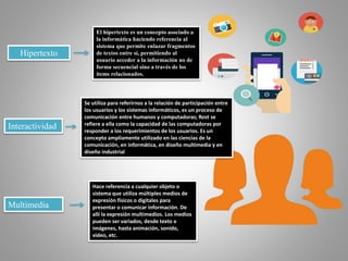 Hipertexto
El hipertexto es un concepto asociado a
la informática haciendo referencia al
sistema que permite enlazar fragmentos
de textos entre sí, permitiendo al
usuario acceder a la información no de
forma secuencial sino a través de los
ítems relacionados.
Se utiliza para referirnos a la relación de participación entre
los usuarios y los sistemas informáticos, es un proceso de
comunicación entre humanos y computadoras; Rost se
refiere a ella como la capacidad de las computadoras por
responder a los requerimientos de los usuarios. Es un
concepto ampliamente utilizado en las ciencias de la
comunicación, en informática, en diseño multimedia y en
diseño industrial
Interactividad
Hace referencia a cualquier objeto o
sistema que utiliza múltiples medios de
expresión físicos o digitales para
presentar o comunicar información. De
allí la expresión multimedios. Los medios
pueden ser variados, desde texto e
imágenes, hasta animación, sonido,
video, etc.
Multimedia
 