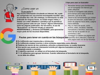 ¿Como usar un
buscador?
Hay mucha información circulando en Internet. Así, suele
ser comparada con una enorme enciclopedia mundial que
se actualiza día a día. Sin embargo, la información no está
ordenada de ninguna forma, no existe ningún índice, o
listado con orden alfabético o temático que le permita al
usuario guiarse cada vez que "busca" alguna información
entre las páginas publicadas. Por tal motivo, el uso de
"Buscadores" en Internet resulta un elemento
INDISPENSABLE, y diríamos COTIDIANO, para aprovechar
mayor parte de los recursos disponibles.
Pautas para tener en cuenta en las búsquedas
Es indiferente usar mayúsculas y minúsculas
Es indiferente emplear acentos u otros símbolos especiales como diéresis
Palabras de menos de tres carácteres, artículos y preposiciones, no suelen buscarse
Una opción que puede ser interesante incluida por algunos buscadore es la de la
búsqueda exacta o completa.
[ ] significa opcional, no utilizar en el formulario de búsqueda.
< > lo utilizamos para agrupar términos. Cuando rellenemos el formulario de la búsqueda,
no se debe de utilizar.
5 tips para usar un buscador
1. Necesitas tiempo para familiarizarte
con el navegadpr de internet que
estás utilizando
2. Cuando el navegador esté abierto,
toma tiempo para notar la barra de
dirección, que es la URL
3. Observa las herramientas que rodean
la barra de dirección, suele haber un
botón de páginas hacia atrás y página
hacia adelnate.
4. Hay un menú de ayuda, como
archivo, edtar, visualizar, historial,
marcadores o favoritos, todos estos
menú tal vez te ayuden en un
momentos u otro.
5. Conseguir un destino de página web
específico de tu elección y hacer de
esta página web uno de tus favoritos.
 
