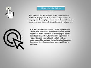 Hipervínculo, link o
enlace
Está formado por dos puntos o anclas y una dirección.
Hablando de páginas web el punto de origen o ancla de
origen parte de una página web a través de una dirección a
otro punto concreto o ancla de destino de otra página web.
Si se trata de link (enlace, hipervínculo, hiperenlace o
vínculo) que lleve de una determinada sección de una
página web a otra sección de la misma página web se
trata de un link (enlace, hipervínculo, hiperenlace o
vínculo) interno. Generalmente los link (enlace,
hipervínculo, hiperenlace o vínculo) se visualizan en un
documento electrónico mediante textos (palabras) o
imágenes.
 