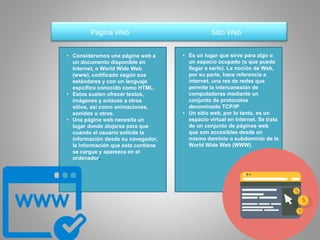 Página Web Sitio Web
• Consideramos una página web a
un documento disponible en
Internet, o World Wide Web
(www), codificado según sus
estándares y con un lenguaje
espcífico conocido como HTML.
• Estos suelen ofrecer textos,
imágenes y enlaces a otros
sitios, así como animaciones,
sonidos u otros.
• Una página web necesita un
lugar donde alojarse para que
cuando el usuario solicite la
información desde su navegador,
la información que esta contiene
se cargue y aparezca en el
ordenador.
• Es un lugar que sirve para algo o
un espacio ocupado (o que puede
llegar a serlo). La noción de Web,
por su parte, hace referencia a
internet, una res de redes que
permite la interconexión de
computadoras mediante un
conjunto de protocolos
denominado TCP/IP
• Un sitio web, por lo tanto, es un
espacio virtual en Internet. Se trata
de un conjunto de páginas web
que son accesibles desde un
mismo dominio o subdominio de la
World Wide Web (WWW).
 