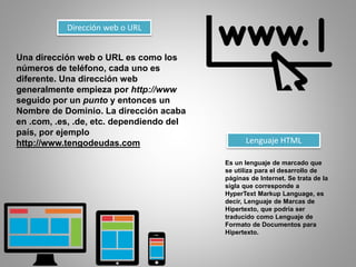 Dirección web o URL
Una dirección web o URL es como los
números de teléfono, cada uno es
diferente. Una dirección web
generalmente empieza por http://www
seguido por un punto y entonces un
Nombre de Dominio. La dirección acaba
en .com, .es, .de, etc. dependiendo del
país, por ejemplo
http://www.tengodeudas.com Lenguaje HTML
Es un lenguaje de marcado que
se utiliza para el desarrollo de
páginas de Internet. Se trata de la
sigla que corresponde a
HyperText Markup Language, es
decir, Lenguaje de Marcas de
Hipertexto, que podría ser
traducido como Lenguaje de
Formato de Documentos para
Hipertexto.
 