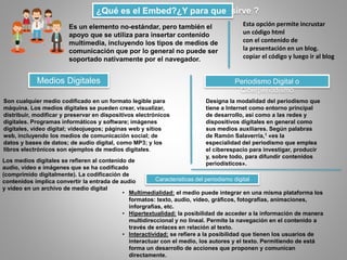 ¿Qué es el Embed?¿Y para que sirve ?
Es un elemento no-estándar, pero también el
apoyo que se utiliza para insertar contenido
multimedia, incluyendo los tipos de medios de
comunicación que por lo general no puede ser
soportado nativamente por el navegador.
Esta opción permite incrustar
un código html
con el contenido de
la presentación en un blog.
copiar el código y luego ir al blog
Medios Digitales
Son cualquier medio codificado en un formato legible para
máquina. Los medios digitales se pueden crear, visualizar,
distribuir, modificar y preservar en dispositivos electrónicos
digitales. Programas informáticos y software; imágenes
digitales, vídeo digital; videojuegos; páginas web y sitios
web, incluyendo los medios de comunicación social; de
datos y bases de datos; de audio digital, como MP3; y los
libros electrónicos son ejemplos de medios digitales.
Los medios digitales se refieren al contenido de
audio, vídeo e imágenes que se ha codificado
(comprimido digitalmente). La codificación de
contenidos implica convertir la entrada de audio
y vídeo en un archivo de medio digital
Periodismo Digital o
Ciberperiodismo
Designa la modalidad del periodismo que
tiene a Internet como entorno principal
de desarrollo, así como a las redes y
dispositivos digitales en general como
sus medios auxiliares. Según palabras
de Ramón Salaverría,1 «es la
especialidad del periodismo que emplea
el ciberespacio para investigar, producir
y, sobre todo, para difundir contenidos
periodísticos».
Caracteristicas del periodismo digital
• Multimedialidad: el medio puede integrar en una misma plataforma los
formatos: texto, audio, vídeo, gráficos, fotografías, animaciones,
inforgrafías, etc.
• Hipertextualidad: la posibilidad de acceder a la información de manera
multidireccional y no lineal. Permite la navegación en el contenido a
través de enlaces en relación al texto.
• Interactividad: se refiere a la posibilidad que tienen los usuarios de
interactuar con el medio, los autores y el texto. Permitiendo de está
forma un desarrollo de acciones que proponen y comunican
directamente.
 