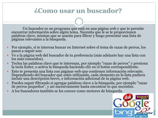 ¿Como usar un buscador?
Un buscador es un programa que está en una página web y que te permite
encontrar información sobre algún tema. Necesita que le se le proporcionen
palabras clave, mismas que se usarán para filtrar y luego presentar una lista de
páginas relevantes a la búsqueda.
 Por ejemplo, si te interesa buscar en Internet sobre el tema de razas de perros, los
pasos a seguir son:
 Ve a la página web del buscador de tu preferencia (más adelante hay una lista con
los más conocidos).
 Teclea las palabras clave que te interesan, por ejemplo "razas de perros" y presiona
la tecla Enter, o activa la búsqueda haciendo clic en el botón correspondiente.
 Esto te presenta una lista con páginas web que contienen información relevante.
Dependiendo del buscador que estés utilizando, cada elemento en la lista pudiera
incluir una descripción breve, e información adicional de la página web.
 Puedes seguir filtrando si agregas palabras clave a la búsqueda, por ejemplo "razas
de perros pequeños", y así sucesivamente hasta encontrar lo que necesites.
 A los buscadores también se les conoce como motores de búsqueda.
 