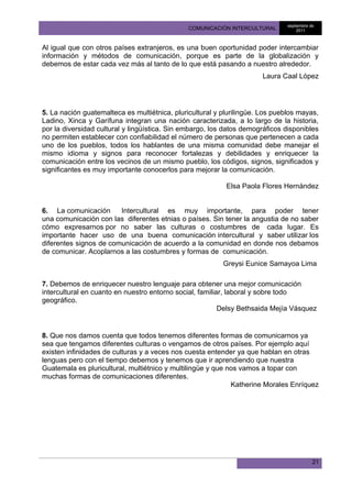 septiembre de
                                               COMUNICACIÓN INTERCULTURAL           2011



Al igual que con otros países extranjeros, es una buen oportunidad poder intercambiar
información y métodos de comunicación, porque es parte de la globalización y
debemos de estar cada vez más al tanto de lo que está pasando a nuestro alrededor.
                                                                      Laura Caal López




5. La nación guatemalteca es multiétnica, pluricultural y plurilingüe. Los pueblos mayas,
Ladino, Xinca y Garífuna integran una nación caracterizada, a lo largo de la historia,
por la diversidad cultural y lingüística. Sin embargo, los datos demográficos disponibles
no permiten establecer con confiabilidad el número de personas que pertenecen a cada
uno de los pueblos, todos los hablantes de una misma comunidad debe manejar el
mismo idioma y signos para reconocer fortalezas y debilidades y enriquecer la
comunicación entre los vecinos de un mismo pueblo, los códigos, signos, significados y
significantes es muy importante conocerlos para mejorar la comunicación.

                                                           Elsa Paola Flores Hernández


6. La comunicación      Intercultural es muy importante, para poder tener
una comunicación con las diferentes etnias o países. Sin tener la angustia de no saber
cómo expresarnos por no saber las culturas o costumbres de cada lugar. Es
importante hacer uso de una buena comunicación intercultural y saber utilizar los
diferentes signos de comunicación de acuerdo a la comunidad en donde nos debamos
de comunicar. Acoplarnos a las costumbres y formas de comunicación.
                                                          Greysi Eunice Samayoa Lima

7. Debemos de enriquecer nuestro lenguaje para obtener una mejor comunicación
intercultural en cuanto en nuestro entorno social, familiar, laboral y sobre todo
geográfico.
                                                          Delsy Bethsaida Mejía Vásquez


8. Que nos damos cuenta que todos tenemos diferentes formas de comunicarnos ya
sea que tengamos diferentes culturas o vengamos de otros países. Por ejemplo aquí
existen infinidades de culturas y a veces nos cuesta entender ya que hablan en otras
lenguas pero con el tiempo debemos y tenemos que ir aprendiendo que nuestra
Guatemala es pluricultural, multiétnico y multilingüe y que nos vamos a topar con
muchas formas de comunicaciones diferentes.
                                                             Katherine Morales Enríquez




                                                                                           21
 