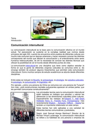 septiembre de
                                                 COMUNICACIÓN INTERCULTURAL            2011




Tema.
Introducción:

Comunicación intercultural
La comunicación intercultural es la base para la comunicación efectiva en el mundo
actual. Tal aseveración se sustenta en la compleja realidad que vivimos desde
principios del siglo XXI, cuando los encuentros entre pueblos de diferentes culturas son
mucho más comunes que en épocas anteriores y hacen necesario conocer las distintas
concepciones del mundo que afectan la comunicación y el entendimiento entre seres
humanos heteroculturales, de ahí la necesidad de conocer las distintas técnicas que
ofrecen la posibilidad de ver el mundo desde diferentes puntos de vista.
La comunicación intercultural es una disciplina que tiene como objetivo estudiar la
forma en que la gente de diferentes orígenes culturales se comunica entre sí. Se
encarga también de producir algunos lineamientos que permitan esta comunicación
intercultural. Como muchos campos de estudio académicos se aborda desde diferentes
disciplinas.


Entre estas se incluyen la filosofía, la antropología, la etnología, los estudios culturales,
la psicología, la comunicación, la lingüística, etc.
Por ejemplo, ¿cómo una persona de China se comunica con una persona de Turquía?
Aún más, ¿qué construcciones mentales subyacentes aparecen en ambas partes, que
les permiten comunicarse constructivamente?
                                Las principales teorías para la comunicación intercultural
                                están basadas en trabajos que estudian y valoran las
                                diferencias (o las dimensiones culturales) entre culturas.
                                Especialmente los trabajos de Edward T. Hall, Geert
                                Hofstede, Harry C. Triandis, Fons Trompenaarsy más
                                recientemente Shalom Schwartz. Clifford Geertz fue
                                también un importante colaborador en este campo.
                                Estas teorías han sido aplicadas a una variedad de
                                diferentes teorías comunicativas y postulados,
                                Según José Samuel Arango Martínez1 Director de la
                                Revista Virtual Luciérnaga, la comunicación intercultural
                                se refiere a la habilidad de una persona o empresa de

                                                                                                  4
 