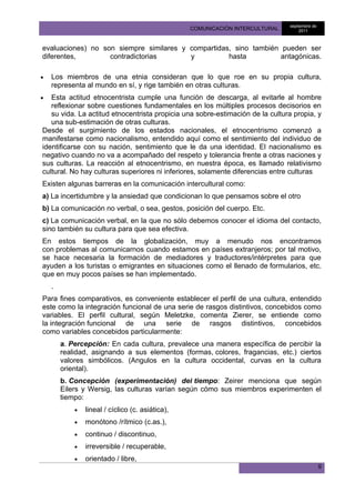septiembre de
                                                  COMUNICACIÓN INTERCULTURAL        2011



evaluaciones) no son siempre similares y compartidas, sino también pueden ser
diferentes,        contradictorias       y          hasta          antagónicas.

•   Los miembros de una etnia consideran que lo que roe en su propia cultura,
    representa al mundo en sí, y rige también en otras culturas.
•  Esta actitud etnocentrista cumple una función de descarga, al evitarle al hombre
   reflexionar sobre cuestiones fundamentales en los múltiples procesos decisorios en
   su vida. La actitud etnocentrista propicia una sobre-estimación de la cultura propia, y
   una sub-estimación de otras culturas.
Desde el surgimiento de los estados nacionales, el etnocentrismo comenzó a
manifestarse como nacionalismo, entendido aquí como el sentimiento del individuo de
identificarse con su nación, sentimiento que le da una identidad. El nacionalismo es
negativo cuando no va a acompañado del respeto y tolerancia frente a otras naciones y
sus culturas. La reacción al etnocentrismo, en nuestra época, es llamado relativismo
cultural. No hay culturas superiores ni inferiores, solamente diferencias entre culturas
Existen algunas barreras en la comunicación intercultural como:
a) La incertidumbre y la ansiedad que condicionan lo que pensamos sobre el otro
b) La comunicación no verbal, o sea, gestos, posición del cuerpo. Etc.
c) La comunicación verbal, en la que no sólo debemos conocer el idioma del contacto,
sino también su cultura para que sea efectiva.
En estos tiempos de la globalización, muy a menudo nos encontramos
con problemas al comunicarnos cuando estamos en países extranjeros; por tal motivo,
se hace necesaria la formación de mediadores y traductores/intérpretes para que
ayuden a los turistas o emigrantes en situaciones como el llenado de formularios, etc.
que en muy pocos países se han implementado.
    .
Para fines comparativos, es conveniente establecer el perfil de una cultura, entendido
este como la integración funcional de una serie de rasgos distintivos, concebidos como
variables. El perfil cultural, según Meletzke, comenta Zierer, se entiende como
la integración funcional de una serie de rasgos distintivos, concebidos
como variables concebidos particularmente:
        a. Percepción: En cada cultura, prevalece una manera específica de percibir la
        realidad, asignando a sus elementos (formas, colores, fragancias, etc.) ciertos
        valores simbólicos. (Angulos en la cultura occidental, curvas en la cultura
        oriental).
        b. Concepción (experimentación) del tiempo: Zeirer menciona que según
        Eilers y Wersig, las culturas varían según cómo sus miembros experimenten el
        tiempo:
            •   lineal / cíclico (c. asiática),
            •   monótono /rítmico (c.as.),
            •   continuo / discontinuo,
            •   irreversible / recuperable,
            •   orientado / libre,
                                                                                               9
 