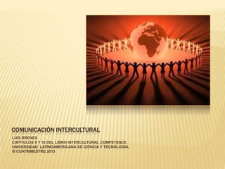 COMUNICACIÓN INTERCULTURAL
LUIS BRENES
CAPITULOS 9 Y 10 DEL LIBRO INTERCULTURAL COMPETENCE
UNIVERSIDAD LATINOAMERICANA DE CIENCIA Y TECNOLOGIA.
III CUATRIMESTRE 2013
 