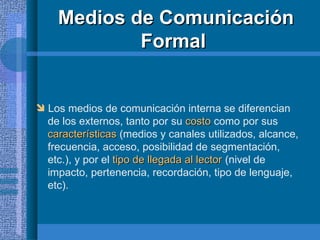 Medios de Comunicación Formal  Los medios de comunicación interna se diferencian  de los externos, tanto por su  costo  como por sus  características  (medios y canales utilizados, alcance, frecuencia, acceso, posibilidad de segmentación,  etc.), y por el  tipo de llegada al lector  (nivel de  impacto, pertenencia, recordación, tipo de lenguaje,  etc). 